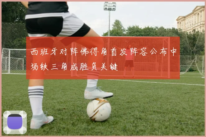 西班牙对阵佛得角首发阵容公布中场铁三角成胜负关键