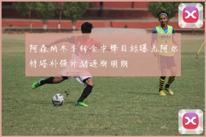 阿森纳冬季转会中锋目标曝光阿尔特塔补强计划逐渐明朗