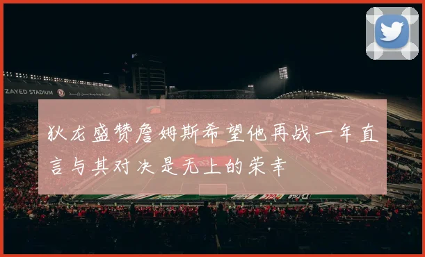 狄龙盛赞詹姆斯希望他再战一年直言与其对决是无上的荣幸
