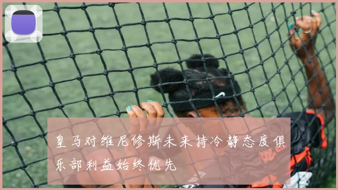 皇马对维尼修斯未来持冷静态度俱乐部利益始终优先