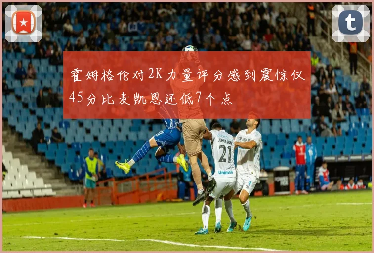 霍姆格伦对2K力量评分感到震惊仅45分比麦凯恩还低7个点