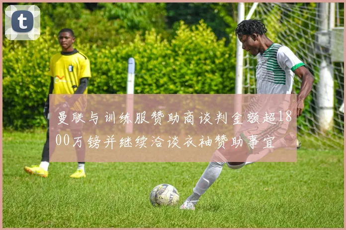 曼联与训练服赞助商谈判金额超1800万镑并继续洽谈衣袖赞助事宜