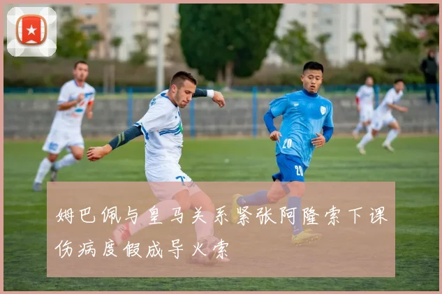 姆巴佩与皇马关系紧张阿隆索下课伤病度假成导火索