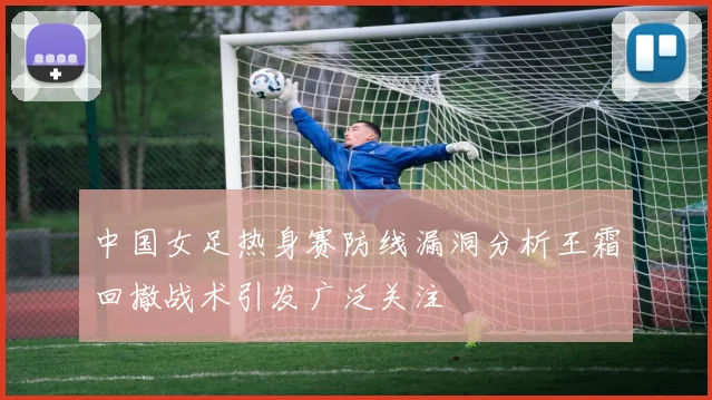 中国女足热身赛防线漏洞分析王霜回撤战术引发广泛关注