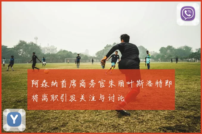 阿森纳首席商务官朱丽叶斯洛特即将离职引发关注与讨论