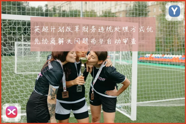英超计划改革财务违规处理方式优先协商解决问题而非自动审查
