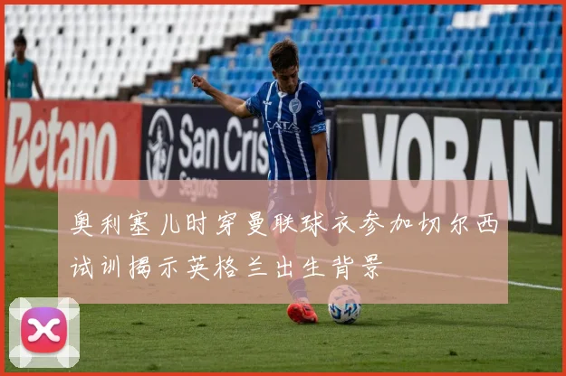 奥利塞儿时穿曼联球衣参加切尔西试训揭示英格兰出生背景