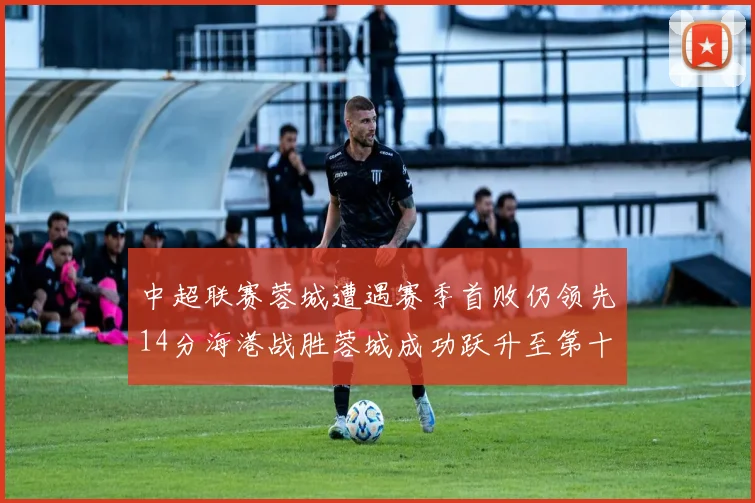 中超联赛蓉城遭遇赛季首败仍领先14分海港战胜蓉城成功跃升至第十位