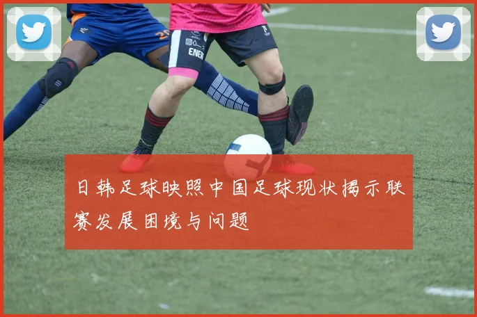 日韩足球映照中国足球现状揭示联赛发展困境与问题
