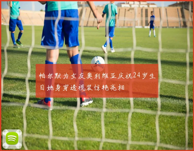 帕尔默为女友奥利维亚庆祝24岁生日她身穿透视装惊艳亮相