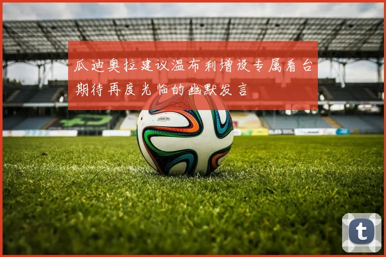 瓜迪奥拉建议温布利增设专属看台期待再度光临的幽默发言