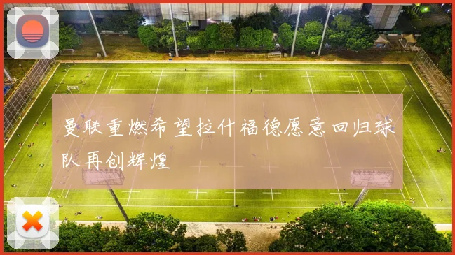 曼联重燃希望拉什福德愿意回归球队再创辉煌