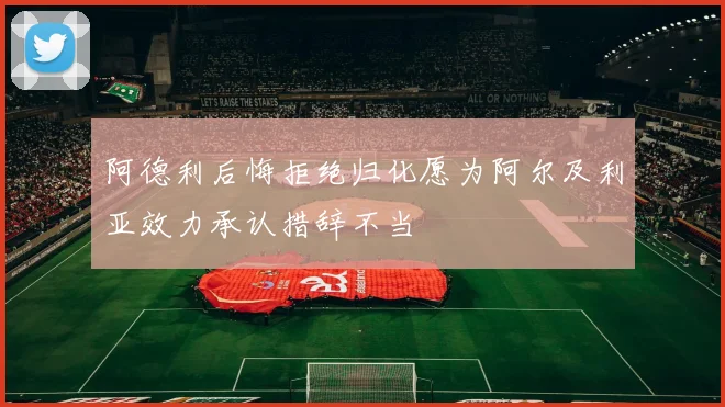 阿德利后悔拒绝归化愿为阿尔及利亚效力承认措辞不当