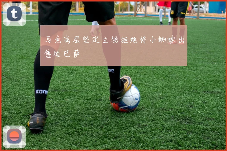 马竞高层坚定立场拒绝将小蜘蛛出售给巴萨