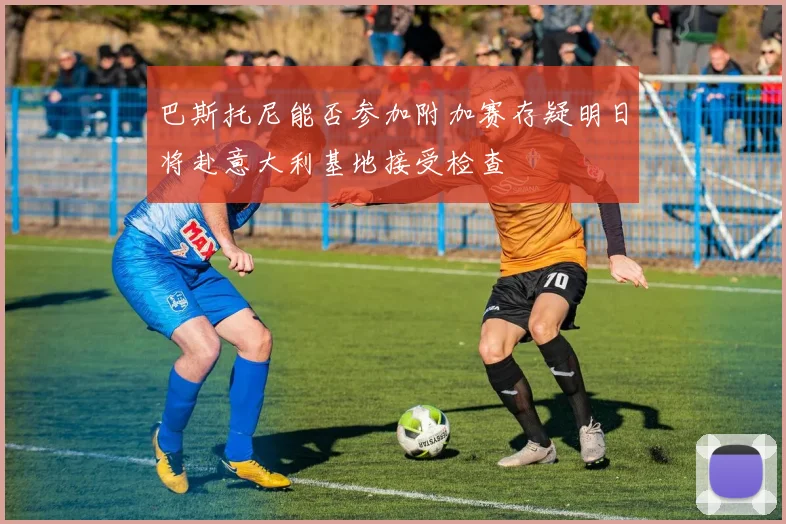 巴斯托尼能否参加附加赛存疑明日将赴意大利基地接受检查