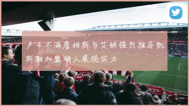 卢卡不满詹姆斯与艾顿强烈推荐凯斯勒加盟湖人展现实力