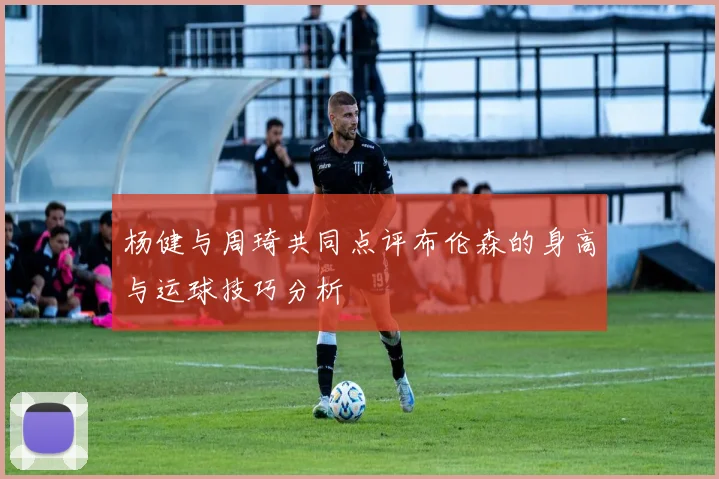 杨健与周琦共同点评布伦森的身高与运球技巧分析