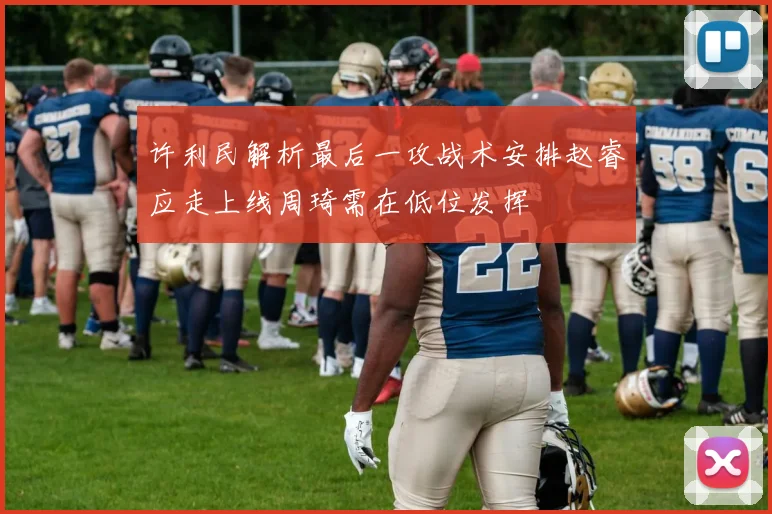 许利民解析最后一攻战术安排赵睿应走上线周琦需在低位发挥