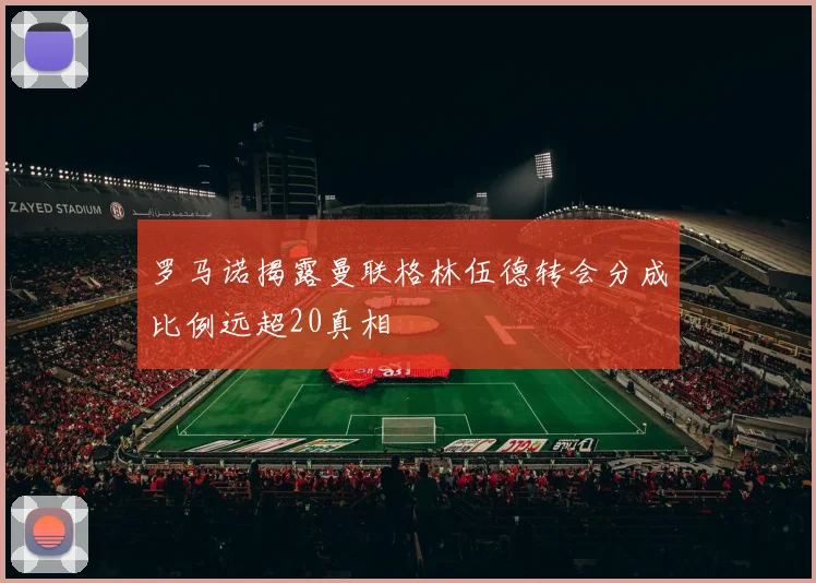 罗马诺揭露曼联格林伍德转会分成比例远超20真相
