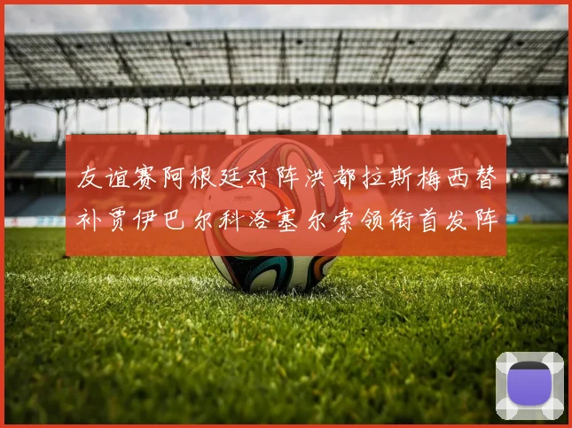 友谊赛阿根廷对阵洪都拉斯梅西替补贾伊巴尔科洛塞尔索领衔首发阵容