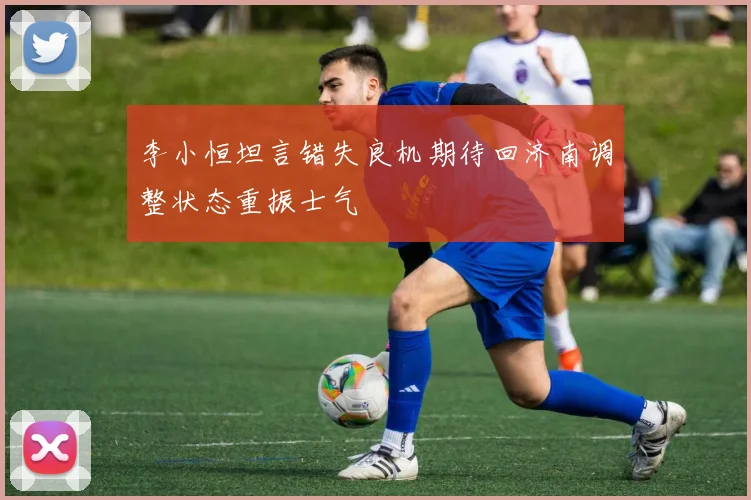 李小恒坦言错失良机期待回济南调整状态重振士气