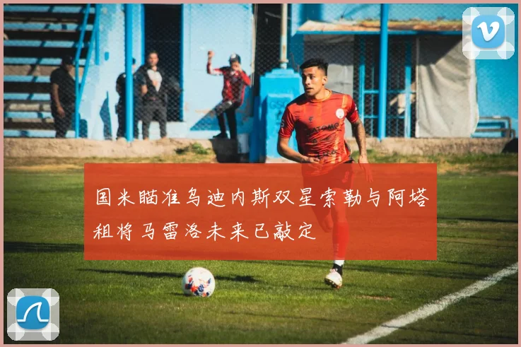 国米瞄准乌迪内斯双星索勒与阿塔租将马雷洛未来已敲定