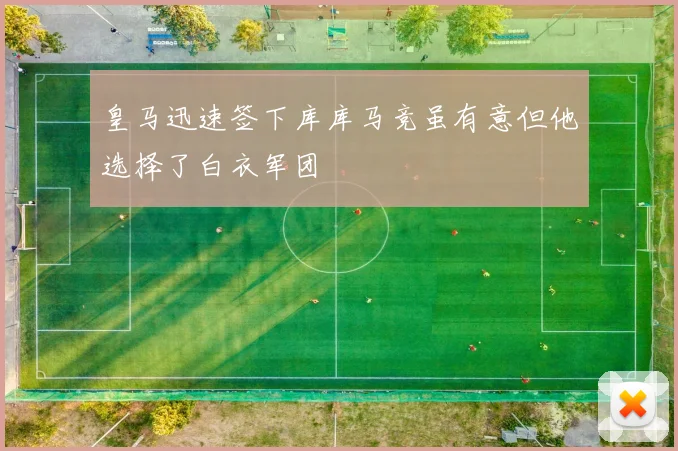 皇马迅速签下库库马竞虽有意但他选择了白衣军团