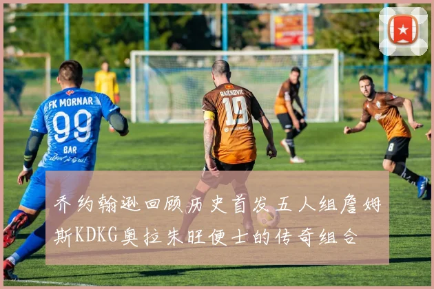 乔约翰逊回顾历史首发五人组詹姆斯KDKG奥拉朱旺便士的传奇组合