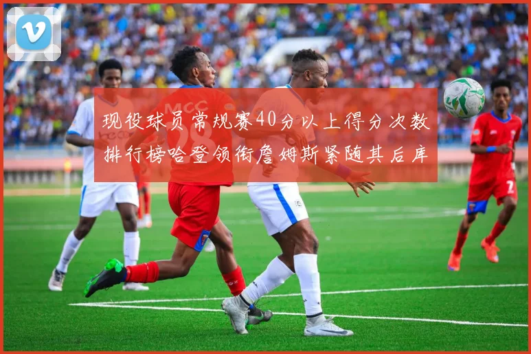 现役球员常规赛40分以上得分次数排行榜哈登领衔詹姆斯紧随其后库里位列第三