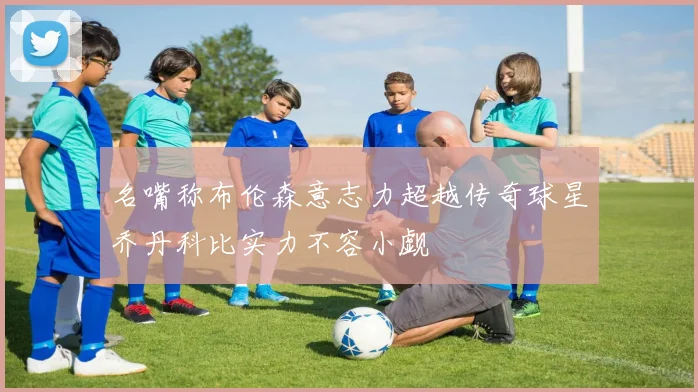 名嘴称布伦森意志力超越传奇球星乔丹科比实力不容小觑