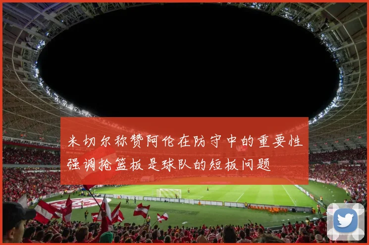 米切尔称赞阿伦在防守中的重要性强调抢篮板是球队的短板问题