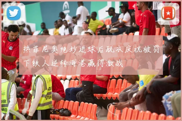 热菲尼奥绝妙进球后脱衣庆祝被罚下铁人逆转海港赢得激战