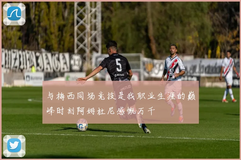 与梅西同场竞技是我职业生涯的巅峰时刻阿姆杜尼感慨万千