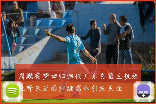 周鹏有望回归担任广东男篮主教练杜锋朱芳雨相继离队引发关注